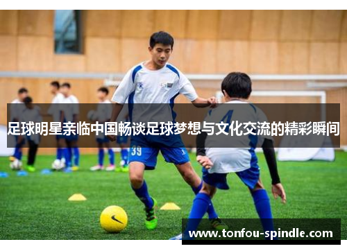 足球明星亲临中国畅谈足球梦想与文化交流的精彩瞬间
